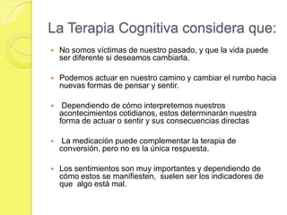 La Terapia Cognitiva considera que:
   No somos víctimas de nuestro pasado, y que la vida puede
    ser diferente si deseamos cambiarla.

   Podemos actuar en nuestro camino y cambiar el rumbo hacia
    nuevas formas de pensar y sentir.

    Dependiendo de cómo interpretemos nuestros
    acontecimientos cotidianos, estos determinarán nuestra
    forma de actuar o sentir y sus consecuencias directas

    La medicación puede complementar la terapia de
    conversión, pero no es la única respuesta.

   Los sentimientos son muy importantes y dependiendo de
    cómo estos se manifiesten, suelen ser los indicadores de
    que algo está mal.
 