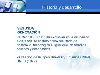 Historia y desarrollo



SEGUNDA
GENERACIÓN
Entre 1960 y 1990 la evolución de la educación
a distancia se aceleró como resultado de
desarrollo tecnológico al igual que desarrollos
políticos y económicos.

Creación de la Open University Britanica (1969),
UNED (1972)
 