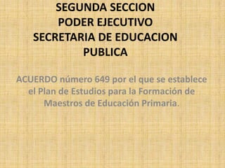 SEGUNDA SECCION
       PODER EJECUTIVO
   SECRETARIA DE EDUCACION
           PUBLICA

ACUERDO número 649 por el que se establece
  el Plan de Estudios para la Formación de
      Maestros de Educación Primaria.
 