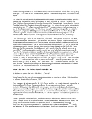 tendencias más pop rock de los años 1980. Los otros sencillos destacados fueron "Save Me" y "Play
the Game". En el video de esta última canción, aparece Freddie Mercury primera vez con su célebre
bigote.81

The Game fue el primer álbum de Queen en usar sintetizadores, a pesar que anteriormente Mercury
comentó que nunca los iba a usar, precisamente en "Play the Game" y "Another One Bites the
Dust". El álbum fue un éxito a nivel mundial, llegando al n.º 1 en casi toda Europa, Estados Unidos,
Canadá y Sudamérica. Este éxito los condujo a su primera gira sudamericana, que fue todo un éxito,
presentándose ante 479 mil personas en Sudamérica,82 83 brindaron cinco recitales en Argentina, en
uno de ellos llegaron a convocar 300.000, siendo una de las multitudes más grandes en conciertos
argentinos.84 Atrajeron a 251.000 personas en el estadio de Morumbi de São Paulo. Luego del
recital en Argentina, la venta de álbumes aumenta considerablemente en aquel país.85 El 9 de
octubre de 1981, Queen tocó ante 150.000 personas en el Estadio Universitario, Monterrey.86

Cabe considerar que a partir de esta producción, comienzan a trabajar en la producción con Mack,
que también trabajaba para Electric Light Orchestra. Sin embargo el grupo fue perdiendo algo de
terreno, especialmente en los Estados Unidos, cuando emitieron la banda sonora Flash Gordon (de
la película del mismo nombre), con un frío recibimiento y ventas regulares.1 La idea de grabar una
banda sonora provino mientras el grupo se encontraba en las sesiones de grabación de The Game,
allí apareció el director de cine Dino DeLaurenti, quién les ofreció grabar la banda sonora de su
nuevo film.82 No obstante esta intervención permitió que hasta la fecha de todas las versiones de
Flash Gordon la más recordada sea la de Dino de Laurentiis, la cual se promocionaba con la banda
sonora de Queen. Tras el lanzamiento de Flash Gordon, Queen lanzó su primer recopilatorio,
Greatest Hits. Este disco ha sido el más vendido de la historia del Reino Unido (estuvo 450
semanas en venta), en el segundo lugar se encuentra Sgt. Pepper's Lonely Hearts Club Band de The
Beatles,12 13 87 siendo certificado disco de platino once veces.81 Contó con grandes éxitos que iban
desde el estilo rockabilly de "Crazy Little Thing Called Love", a la música disco de "Another One
Bites the Dust".4 El gobierno comunista de Hungría permitió la publicación de álbumes de bandas
extranjeras. Las ventas de Greatest Hits fueron enormes.88

[editar] Hot Space, The Works y el concierto de Live Aid

Artículos principales: Hot Space, The Works y Live Aid.

Roger Taylor fue el primer miembro de Queen en publicar su material de solista. Publicó su álbum
en solitario llamado Fun in Space en 1981.85

Entre los meses de julio a septiembre de 1981, Queen se dirige a su estudio Mountain para grabar su
siguiente álbum, Hot Space. Casualmente, David Bowie se encuentra en Suiza, y acepta la
invitación del ingeniero David Richards para conocer a los miembros de Queen. Comienzan a
improvisar cosas con Bowie, para después darle más forma a una posible canción, surgiendo al final
"Under Pressure",15 canción que aparece tanto en Greatest Hits como en Hot Space, además de ser
el primer corte número uno en el Reino Unido.85 89 Esta fue la primera vez que Queen grabó con un
artista invitado.

En 1982 aparece el álbum Hot Space, duramente criticado por acercarse demasiado a un sonido
"disco", aunque resultó ser un álbum de buena calidad (demostrando la versatilidad del grupo), los
fans se encontraron relativamente fríos, en consecuencia, el álbum no alcanzó el platino1 4 y
significo el peor lanzamiento de Queen (en cuestiones comerciales), desde Queen II.89 90 Parecía
que la guitarra de Brian May había sido reemplazada por sintetizadores en algunas canciones del
 