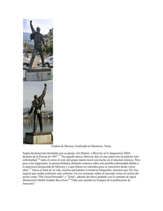 Estatua de Mercury localizada en Montreux, Suiza.

Según declaraciones brindadas por su pareja, Jim Hutton, a Mercury se le diagnosticó SIDA
después de la Pascua de 1987.115 Por aquella época, Mercury dijo en una entrevista no padecer esta
enfermedad,116 tanto él como el resto del grupo mantuvieron este hecho en el absoluto silencio. Pero
pese a las negaciones, la prensa británica alimentó rumores sobre esta posible enfermedad debido a
la apariencia demacrada de Mercury y a que Queen no realizaba giras ni conciertos desde varios
años.117 Hacia el final de su vida, muchos periodistas le tomaron fotografías, mientras que The Sun
sugería que estaba realmente muy enfermo. En ese momento salían al mercado cortes en solista del
artista como "The Great Pretender" y "Time", además del disco grabado con la cantante de opera
Montserrat Caballé titulado Barcelona.90 Todo esto sucedía en la época de la publicación de
Innuendo.4
 