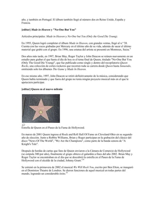 año, y también en Portugal. El álbum también llegó al número dos en Reino Unido, España y
Francia.

[editar] Made in Heaven y "No-One But You"

Artículos principales: Made in Heaven y No-One but You (Only the Good Die Young).

En 1995, Queen logró completar el álbum Made in Heaven, con grandes ventas, llegó al n.º 58.
Cuenta con las voces grabadas por Mercury en el último año de su vida, además de sacar el último
material que grabó con el grupo. En 1996, una estatua del artista se presentó en Montreux, Suiza.4

Dos años más tarde, en 1997, Brian May, Roger Taylor y John Deacon se reúnen nuevamente en un
estudio para grabar el que hasta el día de hoy es el tema final de Queen, titulado "No-One But You
(Only The Good Die Young)", que fue publicado como single y dentro del recopilatorio Queen
Rocks, una colección de cortes rockeros que recorren toda su carrera desde Queen hasta Innuendo,
omitiendo solo los álbumes The Game y Made In Heaven.

En ese mismo año, 1997, John Deacon se retiró definitivamente de la música, considerando que
Queen había terminado y que fuera del grupo no tenía ningún proyecto musical más en el que le
apeteciera participar.

[editar] Queen en el nuevo milenio




Estrella de Queen en el Paseo de la Fama de Hollywood.

En marzo de 2001 Queen ingresa al Rock and Roll Hall Of Fame en Cleveland Ohio en su segundo
año de elección. Junto a Robbie Williams, Brian y Roger participan en la grabación del clásico del
disco "News Of The World", "We Are the Champions", como parte de la banda sonora de "A
Knight's Tale".

Después de hordas de cartas que fans de Queen enviaron a la Cámara de Comercio de Hollywood
(se estipula 300 por año), finalmente el grupo obtuvo el galardón a fines del año 2002. Brian May y
Roger Taylor se encontraban en el día que se descubrió la estrella en el Paseo de la Fama de
Hollywood con el alcalde de la ciudad, Johnny Grant.124

Se estrenó en la primavera de 2002 el musical We Will Rock You, escrito por Ben Elton, se inauguró
en el Dominion Theatre de Londres. Se dieron funciones de aquel musical en todas partes del
mundo, logrando un considerable éxito.18
 