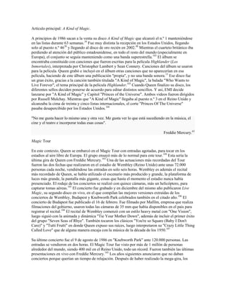 Artículo principal: A Kind of Magic.

A principios de 1986 sacan a la venta su disco A Kind of Magic que alcanzó el n.º 1 manteniéndose
en las listas durante 63 semanas.39 Fue muy distinta la recepción en los Estados Unidos, llegando
solo al puesto n.º 4638 y llegando al disco de oro recién en 2002.48 Mientras el cuarteto británico iba
perdiendo al atención del público estadounidense, en todo el resto del mundo (especialmente en
Europa), el conjunto se seguía manteniendo como una banda superestrella.103 El álbum se
encontraba constituido con canciones que fueron escritas para la película Highlander (Los
Inmortales), interpretada por Christopher Lambert y Sean Connery. Canciones del álbum se usaron
para la película. Queen grabó e incluyó en el álbum otras canciones que no aparecerían en esa
película, haciendo de este álbum una publicación "propia", y no una banda sonora.15 Ese disco fue
un gran éxito, gracias a la canción también titulada "A Kind of Magic", la balada "Who Wants to
Live Forever", el tema principal de la película Highlander.103 Cuando Queen finalizo su disco, los
diferentes sellos deciden ponerse de acuerdo para editar distintos sencillos. Y así, EMI decide
lanzarse por "A Kind of Magic" y Capitol "Princes of the Universe". Ambos videos fueron dirigidos
por Russell Mulchay. Mientras que "A Kind of Magic" llegaba al puesto n.º 3 en el Reino Unido y
alcanzaba la cima de treinta y cinco listas internacionales, el corte "Princes Of The Universe"
pasaba desapercibido por los Estados Unidos.104

"No me gusta hacer lo mismo una y otra vez. Me gusta ver lo que está sucediendo en la música, el
cine y el teatro e incorporar todas esas cosas".

                                                                                   Freddie Mercury.63

Magic Tour

En este contexto, Queen se embarcó en el Magic Tour con entradas agotadas, para tocar en los
estadios al aire libre de Europa. El grupo ensayó más de lo normal para este tour.104 Esta sería la
última gira de Queen con Freddie Mercury.103 Una de las actuaciones más recordadas del Tour
fueron las dos fechas que realizaron en el estadio de Wembley (Reino Unido) ante unas 72.000
personas cada noche, vendiéndose las entradas en solo seis horas. Wembley es además el recital
más recordado de Queen, se había utilizado el escenario más producido y grande, la plataforma de
luces más grande, la pantalla más gigante, cosas que hasta el momento el estadio nunca había
presenciado. El rodaje de los conciertos se realizó con quince cámaras, más un helicóptero, para
capturar tomas aéreas.105 El concierto fue grabado y en diciembre del mismo año publicaron Live
Magic, su segundo disco en vivo, en el que compilan las mejores versiones extraídas de los
conciertos de Wembley, Budapest y Knebworth Park celebrados también en el citado año.106 El
concierto de Budapest fue publicado el 16 de febrero. Fue filmado por Mafilm, empresa que realiza
filmaciones del gobierno, usaron todas las cámaras de 35 mm que había disponibles en el país para
registrar el recital.104 El recital de Wembley comenzó con un estilo heavy metal con "One Vision",
luego siguió con la animada y dinámica "Tie Your Mother Down", además de incluir el primer éxito
del grupo "Seven Seas of Rhye". También tocaron los clásicos "You're so Square (Baby I Don't
Care)" y "Tutti Frutti" en donde Queen expuso sus raíces, luego interpretaron su "Crazy Little Thing
Called Love" que de alguna manera encaja con la música de la década de los 1950.107

Su último concierto fue el 9 de agosto de 1986 en "Knebworth Park" ante 120.000 personas. Las
entradas se vendieron en dos horas. El Magic Tour fue visto por más de 1 millón de personas
alrededor del mundo, siendo 400 mil en el Reino Unido, todo un récord. Fueron también las últimas
presentaciones en vivo con Freddie Mercury.105 Los años siguientes anunciaron que no daban
conciertos porque querían un tiempo de relajación. Después de haber realizado la mega-gira, los
 