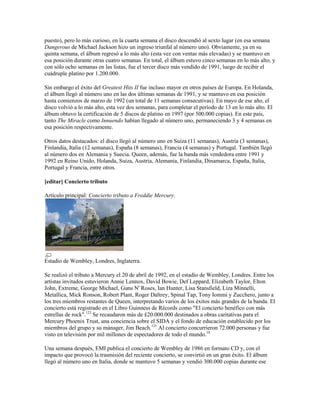 puesto), pero lo más curioso, en la cuarta semana el disco descendió al sexto lugar (en esa semana
Dangerous de Michael Jackson hizo un ingreso triunfal al número uno). Obviamente, ya en su
quinta semana, el álbum regresó a lo más alto (esta vez con ventas más elevadas) y se mantuvo en
esa posición durante otras cuatro semanas. En total, el álbum estuvo cinco semanas en lo más alto, y
con sólo ocho semanas en las listas, fue el tercer disco más vendido de 1991, luego de recibir el
cuádruple platino por 1.200.000.

Sin embargo el éxito del Greatest Hits II fue incluso mayor en otros países de Europa. En Holanda,
el álbum llegó al número uno en las dos últimas semanas de 1991, y se mantuvo en esa posición
hasta comienzos de marzo de 1992 (un total de 11 semanas consecutivas). En mayo de ese año, el
disco volvió a lo más alto, esta vez dos semanas, para completar el período de 13 en lo más alto. El
álbum obtuvo la certificación de 5 discos de platino en 1997 (por 500.000 copias). En este país,
tanto The Miracle como Innuendo habían llegado al número uno, permaneciendo 3 y 4 semanas en
esa posición respectivamente.

Otros datos destacados: el disco llegó al número uno en Suiza (11 semanas), Austria (3 semanas),
Finlandia, Italia (12 semanas), España (8 semanas), Francia (4 semanas) y Portugal. También llegó
al número dos en Alemania y Suecia. Queen, además, fue la banda más vendedora entre 1991 y
1992 en Reino Unido, Holanda, Suiza, Austria, Alemania, Finlandia, Dinamarca, España, Italia,
Portugal y Francia, entre otros.

[editar] Concierto tributo

Artículo principal: Concierto tributo a Freddie Mercury.




Estadio de Wembley, Londres, Inglaterra.

Se realizó el tributo a Mercury el 20 de abril de 1992, en el estadio de Wembley, Londres. Entre los
artistas invitados estuvieron Annie Lennox, David Bowie, Def Leppard, Elizabeth Taylor, Elton
John, Extreme, George Michael, Guns N' Roses, Ian Hunter, Lisa Stansfield, Liza Minnelli,
Metallica, Mick Ronson, Robert Plant, Roger Daltrey, Spinal Tap, Tony Iommi y Zucchero, junto a
los tres miembros restantes de Queen, interpretando varios de los éxitos más grandes de la banda. El
concierto está registrado en el Libro Guinness de Récords como "El concierto benéfico con más
estrellas de rock".123 Se recaudaron más de £20.000.000 destinados a obras caritativas para el
Mercury Phoenix Trust, una conciencia sobre el SIDA y el fondo de educación establecido por los
miembros del grupo y su mánager, Jim Beach.121 Al concierto concurrieron 72.000 personas y fue
visto en televisión por mil millones de espectadores de todo el mundo.18

Una semana después, EMI publica el concierto de Wembley de 1986 en formato CD y, con el
impacto que provocó la trasmisión del reciente concierto, se convirtió en un gran éxito. El álbum
llegó al número uno en Italia, donde se mantuvo 5 semanas y vendió 300.000 copias durante ese
 
