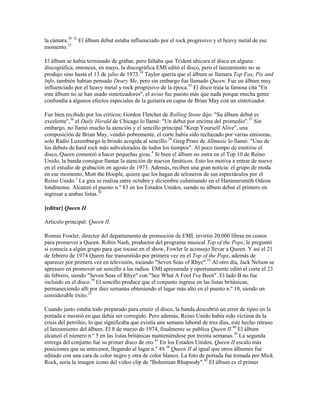la cámara.29 32 El álbum debut estaba influenciado por el rock progresivo y el heavy metal de ese
momento.33

El álbum se había terminado de grabar, pero faltaba que Trident ubicara el disco en alguna
discográfica, entonces, en mayo, la discográfica EMI editó el disco, pero el lanzamiento no se
produjo sino hasta el 13 de julio de 1973.34 Taylor quería que el álbum se llamara Top Fax, Pix and
Info, también habían pensado Deary Me, pero sin embargo fue llamado Queen. Fue un álbum muy
influenciado por el heavy metal y rock progresivo de la época.35 El disco traía la famosa cita "En
este álbum no se han usado sintetizadores", el aviso fue puesto más que nada porque mucha gente
confundía a algunos efectos especiales de la guitarra en capas de Brian May con un sintetizador.

Fue bien recibido por los críticos; Gordon Fletcher de Rolling Stone dijo: "Su álbum debut es
excelente",36 el Daily Herald de Chicago lo llamó: "Un debut por encima del promedio".37 Sin
embargo, no llamó mucho la atención y el sencillo principal "Keep Yourself Alive", una
composición de Brian May, vendió pobremente, el corte había sido rechazado por varias emisoras,
solo Radio Luxemburgo le brindo acogida al sencillo.29 Greg Prato de Allmusic lo llamó: "Uno de
los debuts de hard rock más subvalorados de todos los tiempos". Al poco tiempo de emitirse el
disco, Queen comenzó a hacer pequeñas giras.4 Si bien el álbum no entra en el Top 10 de Reino
Unido, la banda consigue llamar la atención de nuevos fanáticos. Esto los motiva a entrar de nuevo
en el estudio de grabación en agosto de 1973. Además, reciben una gran noticia: el grupo de moda
en ese momento, Mott the Hoople, quiere que les hagan de teloneros de sus espectáculos por el
Reino Unido.1 La gira se realiza entre octubre y diciembre culminando en el Hammersmith Odeon
londinense. Alcanzó el puesto n.º 83 en los Estados Unidos, siendo su álbum debut el primero en
ingresar a ambas listas.38

[editar] Queen II

Artículo principal: Queen II.

Ronnie Fowler, director del departamento de promoción de EMI, invirtió 20.000 libras en costos
para promover a Queen. Robin Nash, productor del programa musical Top of the Pops, le preguntó
si conocía a algún grupo para que tocase en el show, Fowler le aconsejo llevar a Queen. Y así el 21
de febrero de 1974 Queen fue transmitido por primera vez en el Top of the Pops, además de
aparecer por primera vez en televisión, tocando "Seven Seas of Rhye".25 Al otro día, Jack Nelson se
apresuro en promover un sencillo a las radios. EMI apresurada y oportunamente editó el corte el 23
de febrero, siendo "Seven Seas of Rhye" con "See What A Fool I've Been". El lado B no fue
incluido en el disco.39 El sencillo produce que el conjunto ingrese en las listas británicas,
permaneciendo allí por diez semanas obteniendo el lugar más alto en el puesto n.º 10, siendo un
considerable éxito.25

Cuando justo estaba todo preparado para emitir el disco, la banda descubrió un error de tipeo en la
portada e insistió en que debía ser corregido. Pero además, Reino Unido había sido víctima de la
crisis del petróleo, lo que significaba que existía una semana laboral de tres días, este hecho retraso
el lanzamiento del álbum. El 8 de marzo de 1974, finalmente se publica Queen II.40 El álbum
alcanzó el número n.º 5 en las listas británicas manteniéndose por treinta semanas.39 La segunda
entrega del conjunto fue su primer disco de oro.41 En los Estados Unidos, Queen II escalo más
posiciones que su antecesor, llegando al lugar n.º 49.38 Queen II al igual que otros álbumes fue
editado con una cara de color negro y otra de color blanco. La foto de portada fue tomada por Mick
Rock, sería la imagen icono del video clip de "Bohemian Rhapsody".42 El álbum es el primer
 