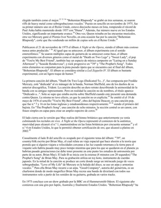 elegido también como el mejor.52 53 54 "Bohemian Rhapsody" se grabó en tres semanas, se usaron
riffs de heavy metal como sobregrabaciones vocales.1 Puesto en sencillo en noviembre de 1975, fue
su primer número uno en el Reino Unido, estuvo dieciocho meses en lista, rompiendo el récord de
Paul Anka había mantenido desde 1957 con "Diana".4 Además, fue número nueve en los Estados
Unidos, significando un importante avance.38 Otra vez, Queen reinaba en las encuestas musicales,
otra vez Mercury ganó el Premio Ivor Novello, en esta ocasión fue por la canción "Bohemian
Rhapsody", corte que iba vendiendo un millón de copias solo en el Reino Unido.55

Publicaron el 21 de noviembre de 1975 el álbum A Night at the Opera, siendo el álbum más costoso
nunca antes producido.1 56 Al igual que su antecesor, el álbum experimenta con el sonido
estereofónico.57 Se usaron múltiples capas de guitarra de su antecesor como base, el álbum
experimenta con diversos géneros como el metal de "Death on Two Legs" y "Sweet Lady", el pop
de "You're My Best Friend", también hay un espacio de música campestre en "Lazing on a Sunday
Afternoon" y "Seaside Rendezvous", y rock progresivo en "'39" y "The Prophet's Song". Todos
estos elementos se conjuntan para la pista pseudo ópera que se encuentra casi al final del álbum,
"Bohemian Rhapsody". El álbum se considera similar a Led Zeppelin IV. El álbum es bastante
experimental, con un ligero toque de humor.58

La primera canción del álbum, "Death On Two Legs (Dedicated To...)", fue compuesta por Freddie
Mercury, está "dedicada" al ex mánager de la banda, Norman Sheffield, uno de los dueños de su
anterior discográfica, Trident. La canción describe un duro retrato describiendo la animosidad de la
banda con su antiguo representante. Pero en realidad la canción no da nombres, el título aparece
"Dedicado a...". Solo se supo que estaba escrita sobre Sheffield cuando este presentó una demanda
contra Queen. La misma no tuvo efecto, ya que la canción no es explicita.59 Se emitió el el 18 de
mayo de 1976 el sencillo "You're My Best Friend", obra del bajista Deacon; es una canción pop,
que fue n.º 7 y 16 en las listas inglesas y estadounidenses respectivamente.38 39 siendo el primero del
bajista. En "The Prophet's Song", una canción de ocho minutos, la sección central es un canon, con
frases simples en capas para crear un amplio espectro de coros.60

El lado cierra con la versión que May realiza del himno británico que anteriormente ya venía
culminando los recitales en vivo. A Night at the Opera representó el comienzo de la auténtica
masividad pues alcanzó el n.º 1, manteniéndose en las listas británicas por cincuenta semanas 39 y el
n.º 4 en Estados Unidos, lo que le permitió obtener certificación de oro, que alcanzó a platino en
2002.48

Casualmente el lado B del sencillo es ocupado por el siguiente tema del álbum: "'39", un
country/folk escrito por Brian May, el cual relata un viaje espacial que hace alusión a la teoría que
postula que si alguien viajara a velocidades cercanas a las luz cuando retornara a la tierra para el
viajante solo habría pasado muy poco tiempo mientras que para los que se quedaron en el planeta ya
habrían pasado generaciones (se debe tener presente en este punto los estudios de astronomía por
parte de su autor, Brian May). El lado B se inicia con la extensa (8 minutos con 20 segundos) "The
Prophet's Song" de Brian May. Para su grabación utiliza un toy koto, instrumento de cuerdas
japonés. En la mitad de la canción se produce un corte donde surge un intrincado juego de voces
sobregrabadas. "Love of My Life" de Mercury es la balada del disco, se uso un arpa y armonías
vocales.57 Para ella Brian May recurre a un arpa. "Good Company", autoría del guitarrista, es un
charleston donde de modo magnífico Brian May recrea una banda de dixieland con todos sus
instrumentos solo a partir de los sonidos de su guitarra, grabada en varios tracks.

En 1975 concluye con un show grabado por la BBC en el Hammersmith Odeon. El siguiente año
comienza con una gira por Japón, Australia y finalmente Estados Unidos. "Bohemian Rhapsody" ha
 