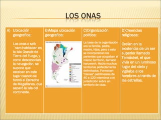 Ubicación geografica: Los onas o selk´nam habitaban en la Isla Grande de Tierra del Fuego, y como desconocían la navegación, se supone que estaban en este lugar cuando se formó el Estrecho de Magallanes, que separó la isla del continente. B)Mapa ubicación geografica: C)Organización politica: La base de la organización era la familia, padre, madre, hijos, pero a esta se incorporaban los parientes que ocupaban el mismo territorio, llamado haruwenh. Había muchos territorios perfectamente delimitados. Formaban "clanes" patrilineales de 40 a 120 miembros con jurisdicción sobre un territorio de caza. D)Creencias religiosas: Creían en la existencia de un ser superior llamado Temáukel, el que vivía en un luminoso lugar del cielo y vigilaba a los hombres a través de las estrellas. 