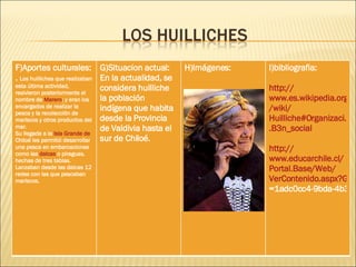 F)Aportes culturales: .  Los huilliches que realizaban esta última actividad, resivieron posteriormente el nombre de  Marero ; y eran los encargados de realizar la pesca y la recolección de mariscos y otros productos del mar. Su llegada a la  Isla Grande de  Chiloé  les permitió desarrollar una pesca en embarcaciones como las  dalcas  o piraguas, hechas de tres tablas. Lanzaban desde las dalcas 12 redes con las que pescaban mariscos. G)Situacion actual: En la actualidad, se considera huilliche la población indígena que habita desde la Provincia de Valdivia hasta el sur de Chiloé. H)Imágenes: I)bibliografia: http :// www.es.wikipedia.org / wiki / Huilliche#Organizaci.C3 .B3n_social http :// www.educarchile.cl / Portal.Base /Web/ VerContenido.aspx?GUID =1adc0cc4-9bda-4b3f-b9e2-0dacccc654d5&ID=130422   
