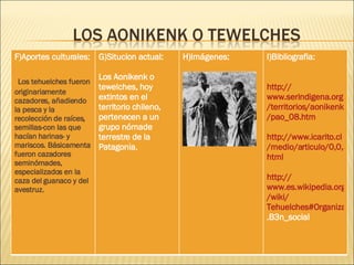 F)Aportes culturales: Los tehuelches fueron originariamente cazadores, añadiendo la pesca y la recolección de raíces, semillas-con las que hacían harinas- y mariscos. Básicamenta fueron cazadores seminómades, especializados en la caza del guanaco y del avestruz.   G)Situcion actual: Los Aonikenk o tewelches, hoy extintos en el territorio chileno, pertenecen a un grupo nómade terrestre de la Patagonia. H)Imágenes: I)Bibliografia:   http :// www.serindigena.org /territorios/ aonikenk / pao _08. htm http :// www.icarito.cl /medio/articulo/0,0,38035857_178048844_147547398_1,00. html http :// www.es.wikipedia.org / wiki / Tehuelches#Organizaci.C3 .B3n_social   