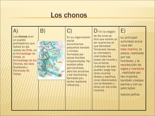 Los chonos E) su principal actividad era la caza del  lobo marino , la pesca, realizada por los hombres. y la recolección de  algas  y  mariscos , realizada por las mujeres; también criaban perros y con su pelo tejían toscos paños.   D )  En la religión de los onas se dice que existía un ser supremos al que llamaban Temaukel; Kenos, su mensajero, creó todas las cosas del mundo y fue el héroe civilizador de este pueblo; luego hay otros muchos dioses y espíritus, unos relacionados con el kloketen y otros con los onas muertos. C) En su organización social encontramos pequeñas bandas u hordas, formadas por pocas familias emparentadas. No existían jefes permanentes, pero los ancianos y los hechiceros, llamados jon, tenían bastante influencia.. B) A) Los  chonos  eran un pueblo prehispánico que habitó en las costas de  Chile , en el  Archipiélago de  Chiloé , el  Archipiélago de los  Chonos , las  Islas  Guaitecas  y  Península de  Taitao   