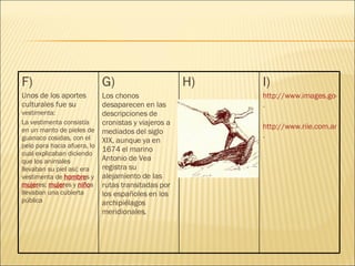 I) http://www.images.google.com/images?um=1&hl=es&lr=&q=mapa+de+los+chonos . http://www.riie.com.ar/?a=28961 . H) G) Los chonos desaparecen en las descripciones de cronistas y viajeros a mediados del siglo XIX, aunque ya en 1674 el marino Antonio de Vea registra su alejamiento de las rutas transitadas por los españoles en los archipiélagos meridionales. F) Unos de los aportes culturales fue su  vestimenta: La vestimenta consistía en un manto de pieles de guanaco cosidas, con el pelo para hacia afuera, lo cual explicaban diciendo que los animales llevaban su piel así; era vestimenta de  hombre s y  mujer es;  mujer es y  niño s llevaban una cubierta pública  