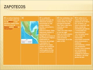 a)  La cultura Zapoteca es un pueblo nativo del sur de  México , y que asimismo habita sobre todo en el sur de  Oaxaca  y en el  istmo  de  Tehuantepec . b) c)  La población zapoteca participa de relaciones sociales y económicas en tres niveles básicos: familiar, comunitario y regional o intercomunitario. Estas relaciones implican la participación en códigos de conducta de tipo jerárquico-religioso, sustentados en relaciones de prestigio y asociados a la obtención de cargos propios de la jerarquía local, lo que implica fuertes gastos de tipo suntuario-ceremonial d)  Eran politeístas, eso quiere decir que tenían varios dioses. Su dios principal se llamaba Xipe Totec y este se le conocía por tres nombres: Totec: es el dios mayor, el que los regía  Xipe: es el dios creador, aquel que hizo todo como es ahora  Tlatlauhaqui: es el dios astro, el Sol.  e)   El cafeto es un cultivo vital para los zapotecos de la Sierra Sur, la Norte y, en menor proporción, del Istmo, donde las actividades ganaderas y comerciales son preponderantes.   Los mercados sirven como medio de intercambio comunitario horizontal entre productores o medianos intermediarios; y desde una perspectiva vertical, como contacto con compradores mayoristas de las ciudades de Oaxaca y de México y de otras partes del pa ís 