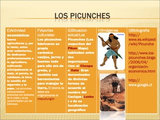 E)Actividad  económica :  fueron  agricultores y, por lo tanto, estos eran sedentarios, Se dedicaron preferentemente a la agricultura, cultivando principalmente el maíz, el poroto, la calabaza, la teca, la semilla del algarrobo y la papa.  Los picunches intercambiaban productos con poblados de la costa y no se caracterizaban por ser belicosos. F)Aportes culturales: Los picunches fabricaron su propia cerámica vasijas, jarros y fuentes todo para ello era de greda, y también sus herramientas para trabajar la tierra,  El idioma de estos era originalmente el  mapudungún G)Situacion actual: Los  Picunches (Los mapuches del  Pikun   Mapu ) habitaban entre dos importantes ríos: el  Choapa  e  Itata . Eran denominados de distintas formas de acuerdo al nombre del Cacique ( Lonko ) o de su localización geográfica H)Imágenes  I)Bibliografia  http :// www.es.wikipedia.org / wiki / Picunche http :// www.los - picunches.blogspot.com /2006/04/ organizacin - economica.html http :// www.google.cl   