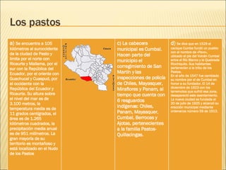 Los pastos a)  Se encuentra a 105 kilómetros al suroccidente de la ciudad de Pasto y limita por el norte con Ricaurte y Mallama, por el sur con la República del Ecuador, por el oriente con Guachucal y Cuaspud, por el occidente con la República del Ecuador y Ricaurte. Su altura sobre el nivel del mar es de 3.100 metros, la temperatura media es de 11 grados centígrados, el área es de 1.265 kilómetros cuadrados, la precipitación media anual es de 951 milímetros. La gran mayoría de su territorio es montañoso y está localizado en el Nudo de los Pastos c ) La cabecera municipal es Cumbal. Hacen parte del municipio el corregimiento de San Martín y las inspecciones de policía de Chiles, Mayasquer, Miraflores y Panam, al tiempo que cuenta con 6 resguardos indígenas: Chiles, Panam, Mayasquer, Cumbal, Berrocas y Ajotas, pertenecientes a la familia Pastos-Quillacingas. d)  Se dice que en 1529 el cacique Cumbe fundó un pueblo con el nombre de «Pavo», ubicado al pie del Volcán Cumbal entre el Río Blanco y la Quebrada Riochiquito. Sus habitantes pertenecían a la tribu de los Pastos. En el año de 1547 fue cambiado su nombre por el de Cumbal en honor a su fundador. El 14 de diciembre de 1923 con los terremotos que sufrió esa zona, desapareció este asentamiento. La nueva ciudad es fundada el 20 de julio de 1925 y alcanzó su erección municipal mediante ordenanza número 59 de 1913.   