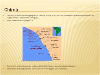 Chimú Descripción de la ubicación geográfica: Valle de Moche, al sur de Lima, al noreste de Huarmey acabando en Trujillo central y se extendió a Arequipa. Mapa de la ubicación geográfica: Chanchán (capital de Chimú). Descripción de la organización política del pueblo: Estado expansionista centralizado. Descripción de la organización o institucionalidad religiosa: Eran Politeístas. 