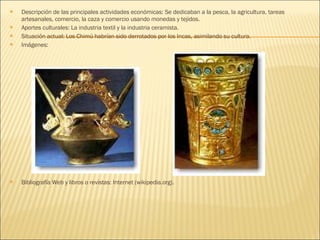 Descripción de las principales actividades económicas: Se dedicaban a la pesca, la agricultura, tareas artesanales, comercio, la caza y comercio usando monedas y tejidos. Aportes culturales: La industria textil y la industria ceramista. Situación actual: Los Chimú habrían sido derrotados por los Incas, asimilando su cultura. Imágenes: Bibliografía Web y libros o revistas: Internet (wikipedia.org). 