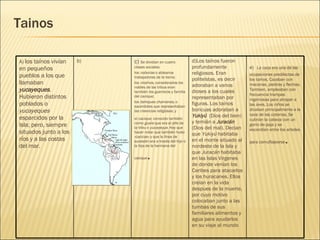 Tainos e)   La caza era una de las ocupaciones predilectas de los taínos. Cazaban con macanas, piedras y flechas. Tambien, empleaban con frecuencia trampas ingeniosas para atrapar a las aves. Los niños se dicaban principalmente a la caza de las cotorras. Se cubrían la cabeza con un gorro de paja y se escondían entre los arboles para camuflajearse .    d)Los taínos fueron profundamente religiosos. Eran politeístas, es decir  adoraban a varios  dioses a los cuales representaban por figuras. Los taínos boricuas adoraban a  Yukiyú    (Dios del bien) y temián a  Juracán  (Dios del mal). Decian que  Yukiyú  habitaba en el monte situado al nordeste de la Isla y que  Juracán  habitaba en las Islas Virgenes de donde venían los Caribes para atacarlos y los huracanes. Ellos creían en la vida despues de la muerte, por cuyo motivo colocaban junto a las tumbas de sus familiares alimentos y agua para ayudarlos en su viaje al mundo c)  Se dividían en cuatro clases sociales: los  naborias  o aldeanos trabajadores de la tierra;  los  nitaínos , considerados los nobles de las tribus eran también los guerreros y familia del cacique;  los  behiques chamanes , o sacerdotes que representaban las creencias religiosas; y  el  cacique , conocido también como  guare  que era el jefe de la tribu o  yucayeque . Hay que hacer notar que también hubo «cacicas» y que la línea de sucesión era a través del hijo o la hija de la hermana del cacique .  b) A)  los taínos vivían en pequeños pueblos a los que llamaban  yucayeques . Hubieron distintos poblados o  yucayeques  esparcidos por la Isla; pero, siempre situados junto a los ríos y a las costas del mar.  