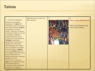 Tainos I) http://www.nyboricua.com/images/Taino/GuzmanMural001.jpg http://es.wikipedia.org/wiki/Ta%C3%ADno H) g) En islas de serca del mar para la pesca f)    Los taínos realizaban todas sus actividades sociales en el  batey . Allí celebraban todas las fiestas que ellos llamaban  areytos  y consistían en cantos y bailes. Todos los hombres y mujeres formaban un circulo y cantaban y bailaban cogidos del brazo. En el centro del circulo estaba el  bohíque  o sacerdote declarando o recitando un pasaje de la vida taína. Acompanaban los  areytos  con un tamboril de madera al que llamaban  maguey  y con una  maraca   hecha de una higüera pequeña vacía a la que rellenaban con piedras pequeñas. Contaban tambien con otro instrumento musical: el  güiro . Los  areytos  eran muy importantes para el  yucayeque  pues celebraban ocasiones de regocijo y cuando se avecinaba una guerra. 