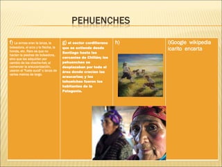 f)  La armas eran la lanza, la boleadora, el arco y la flecha, la honda, etc. Raro es que no hacían la piedras de boleadora, sino que las adquirían por cambio de los cheche-het; al comenzar la araucanización, usaron el "fuste aucá" o lanza de varios metros de largo. g)  el sector cordillerano que se extiende desde Santiago hasta las cercanías de Chillán; los pehuenches se desplazaban por toda el área donde crecían las araucarias; y los tehuelches fueron los habitantes de la Patagonia. h) i)Google  wikipedia  icarito  encarta 