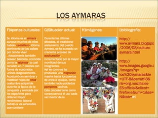 F)Aportes culturales: Su idioma es el  aimara , aunque muchos de ellos hablan  castellano , idioma dominante de los países por donde viven . Actualmente también poseen bandera, conocida como la  Wiphala , la cual consiste en 7 colores con forma de cuadrados unidos diagonalmente. Acostumbran sembrar y masticar hojas de  coca , costumbre adquirida durante la época de la conquista y alentada por los españoles para obtener mayor rendimiento laboral debido a los alcaloides que contiene G)Situacion actual: Durante las últimas décadas, al tradicional aislamiento del pueblo Aymara, se ha sumado un creciente proceso de  aculturación , incrementado por la mayor movilidad de sus integrantes.  Así es como se ha producido una  migración  masiva hacia los puertos de Arica e Iquique, como también hacia poblados  pampinos  vecinos. Este proceso tiene como consecuencia el uso cada vez menor de la  H)imágenes:  I)bibliografia: http :// www.aymara.blogspot.com /2006/08/cultura- aymara.html http :// www.images.google.cl / images?q = los%20aymaras & ie =UTF-8& oe = utf -8& rls = org.mozilla:es - ES:official&client = firefox - a&um =1& sa = N&tab = wi   