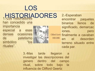 LOS
 HISTORIADORES
1.-Los historiadores
                                         2.-Esperaban
                                         encontrar paquetes
han concedido una                        binarios llenos de
importancia                              significado, demarcac
especial a esas                          iones.           pero
densas ocasiones                         finalmente a cavaban
de         patetismo                     en      el   desorden
simbólico         “los                   terreno situado entre
rituales”.                               cada par.

               3.-Mas     tarde     llegaron a
               investigar las descripciones del
               genero dentro del campo
               ritual, sobre todo bajo la
               influencia de Clifford Geertz
 