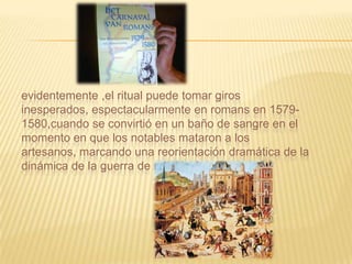 evidentemente ,el ritual puede tomar giros
inesperados, espectacularmente en romans en 1579-
1580,cuando se convirtió en un baño de sangre en el
momento en que los notables mataron a los
artesanos, marcando una reorientación dramática de la
dinámica de la guerra de religión francesa.
 