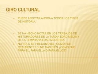 GIRO CULTURAL
     PUEDE AFECTAR AHORA A TODOS LOS TIPOS
      DE HISTORIA.



     SE HA HECHO NOTAR EN LOS TRABAJOS DE
      HISTORIADORES DE LA TARDIA EDAD MEDIA Y
      DE LA TEMPRANA EDAD MODERNA.
     NO SOLO SE PREGUNTABA ¿COMO FUE
      REALMENTE? SI NO MAS BIEN ¿COMO FUE
      PARA EL, PARA ELLA O PARA ELLOS?
 