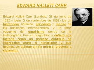 EDWARD HALLETT CARR

Edward Hallett Carr (Londres, 28 de junio de
1892 - idem, 3 de noviembre de 1982) fue un
historiador británico, periodista y teórico de
las relaciones internacionales, y un feroz
oponente del empirismo dentro de la
historiografía. Fue un pragmático y definió a la
historia como un proceso continuo de
interacción entre el historiador y sus
hechos, un diálogo sin fin entre el presente y
el pasado.
 