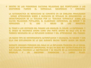  DENTRO DE LAS PODEROSAS CULTURAS RELIGIOSAS QUE PERPETUARON A LAS
  DICOTOMIAS  FUERON   EL   VERNACULO,    SACERDOCIO   Y   CRISTIANO.

  LA AUTODIDACTICA DE MENOCCHIO SE CONVIRTIO EN UN EMBLEMA PRIVILEGIADO
  , DONDE APRENDEMOS SOBRE A INVENCION DE RITUALES DE DESGOBIERNO, LA
  DESAUTORIZACION DE LA TEOLOGIA POR LA “TEOLOGIA VERNACULA” SOBRE LOS
  CULTOS RELIGIOSOS POPULARES, EL ELABORADO CEREMONIAL DE HONOR Y DE
  VERGUENZA     Y    EL    USO    Y    ABUSO     DE    LAS    IMAGENES.

  EL TRAER A LOS VESTIGIOS DEL PASADO LOS ANHELOS, EL DOLOR, LA ESPERANZA, Y
  EL DESEO SE RECONOCE AHORA COMO UNA PARTE AHORA NO SOLO UTIL SI NO
  TAMBIEN NECESARIA DE LA REFLEXION HUMANA Y DEL APRENDIZAJE DEL PASADO.

  UN NUEVO TIPO DE HISTORIOGRAFIA AUTOREFLEXIVA Y COLOQUIAL HA NACIDO Y CON
  ELLA UNA EXPLORACION DE LO QUE DURANTE MUCHO TIEMPO QUEDO SIN DECIR.

  DURANTE GRANDES PERIODOS DEL SIGLO XX LA REFLEXION FRANCESA EN LO SOCIAL
  PUEDE SER NOTORIAMENTE IMPERSONAL YA QUE HA SIDO MUY ESTRUCTURALISTA EN
  SUS ANALISIS, FAVORECE LA ABSTRACCION Y SE DELEITA EN LA CONVERGENCIA EN
  MODELOS      Y    EN    DISCERNIR    TENDENCIAS     A    LARGO    PLAZO.
 