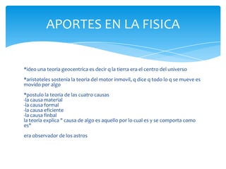 APORTES EN LA FISICA


*ideo una teoria geocentrica es decir q la tierra era el centro del universo
*aristoteles sostenia la teoria del motor inmovil, q dice q todo lo q se mueve es
movido por algo
*postulo la teoria de las cuatro causas
-la causa material
-la causa formal
-la causa eficiente
-la causa finbal
la teoria explica " causa de algo es aquello por lo cual es y se comporta como
es"
era observador de los astros
 