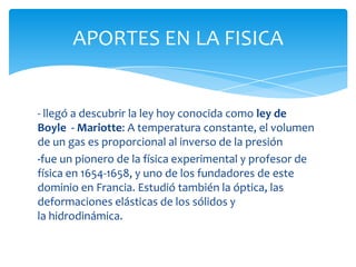 APORTES EN LA FISICA


- llegó a descubrir la ley hoy conocida como ley de
Boyle - Mariotte: A temperatura constante, el volumen
de un gas es proporcional al inverso de la presión
-fue un pionero de la física experimental y profesor de
física en 1654-1658, y uno de los fundadores de este
dominio en Francia. Estudió también la óptica, las
deformaciones elásticas de los sólidos y
la hidrodinámica.
 