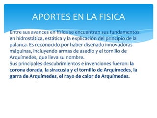 APORTES EN LA FISICA
Entre sus avances en física se encuentran sus fundamentos
en hidrostática, estática y la explicación del principio de la
palanca. Es reconocido por haber diseñado innovadoras
máquinas, incluyendo armas de asedio y el tornillo de
Arquímedes, que lleva su nombre.
Sus principales descubrimientos e invenciones fueron: la
corona dorada, la siracusia y el tornillo de Arquímedes, la
garra de Arquímedes, el rayo de calor de Arquímedes.
 