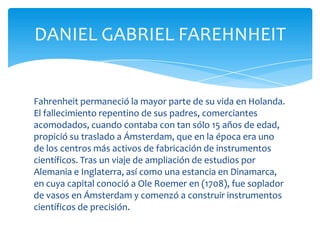 DANIEL GABRIEL FAREHNHEIT


Fahrenheit permaneció la mayor parte de su vida en Holanda.
El fallecimiento repentino de sus padres, comerciantes
acomodados, cuando contaba con tan sólo 15 años de edad,
propició su traslado a Ámsterdam, que en la época era uno
de los centros más activos de fabricación de instrumentos
científicos. Tras un viaje de ampliación de estudios por
Alemania e Inglaterra, así como una estancia en Dinamarca,
en cuya capital conoció a Ole Roemer en (1708), fue soplador
de vasos en Ámsterdam y comenzó a construir instrumentos
científicos de precisión.
 