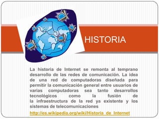 HISTORIA


La historia de Internet se remonta al temprano
desarrollo de las redes de comunicación. La idea
de una red de computadoras diseñada para
permitir la comunicación general entre usuarios de
varias computadoras sea tanto desarrollos
tecnológicos        como       la      fusión     de
la infraestructura de la red ya existente y los
sistemas de telecomunicaciones
http://es.wikipedia.org/wiki/Historia_de_Internet
 