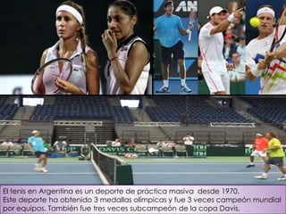 El tenis en Argentina es un deporte de práctica masiva desde 1970.
Este deporte ha obtenido 3 medallas olímpicas y fue 3 veces campeón mundial
por equipos. También fue tres veces subcampeón de la copa Davis.
 