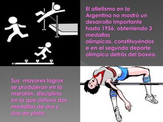 El atletismo en la
                       Argentina no mostró un
                       desarrollo importante
                       hasta 1956, obteniendo 3
                       medallas
                       olímpicas, constituyéndos
                       e en el segundo deporte
                       olímpico detrás del boxeo.



Sus mayores logros
se produjeron en la
maratón, disciplina
en la que obtuvo dos
medallas de oro y
dos de plata.
 