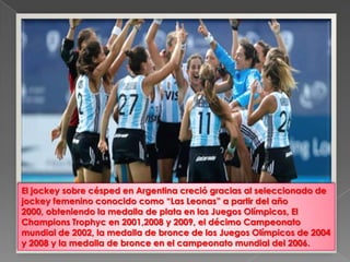 El jockey sobre césped en Argentina creció gracias al seleccionado de
jockey femenino conocido como “Las Leonas” a partir del año
2000, obteniendo la medalla de plata en los Juegos Olímpicos, El
Champions Trophyc en 2001,2008 y 2009, el décimo Campeonato
mundial de 2002, la medalla de bronce de los Juegos Olímpicos de 2004
y 2008 y la medalla de bronce en el campeonato mundial del 2006.
 