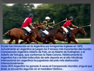 El polo fue introducido en la Argentina por inmigrantes ingleses en 1875.
Actualmente en Argentina se juegan los 3 torneos más importantes del mundo:
Campeonato Argentino Abierto de Polo, en el Abierto de Hurlinghan, y el
Abierto de Tortugas, que conforman la Triple Corona. Históricamente la
Argentina fue y es líder indiscutido de este deporte en el alto Hándicap
internacional son argentinos los jugadores del polo más destacados
internacionalmente.
Hasta 2010 Argentina ha ganado 3 veces el Campeonato Mundial, al igual que
Brasil, se encuentra segundo en el medallero histórico .
 