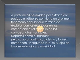 A partir de allí se dividen por extracción
social, y el fútbol se convierte en el primer
fenómeno popular que termina de
explotar con los resultados en las
competencias olímpicas y en los
campeonatos mundiales.
Deportes como el básquet
pelota, automovilismo, ciclismo y boxeo
componen un segundo lote, muy lejos de
la competencia y la masividad.
 