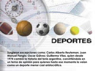 Surgieron excepciones como: Carlos Alberto Reuteman; Juan
Manuel Fangio; Oscar Gálvez; Guillermo Vilas, quien desde
1974 cambió la historia del tenis argentino, convirtiéndolo en
un tema de opinión para quienes hasta ese momento lo veían
como un deporte menor casi aristocrático.
 