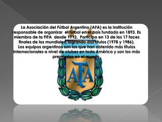 La Asociación del Fútbol Argentino (AFA) es la institución
responsable de organizar el fútbol en el país fundada en 1893. Es
 miembro de la FIFA desde 1912. Participo en 13 de los 17 faces
    finales de los mundiales, logrando dos títulos (1978 y 1986).
    Los equipos argentinos son los que han obtenido más títulos
 internacionales a nivel de clubes en toda América y son los más
                     premiados en el mundo.
 