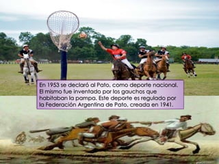 En 1953 se declaró al Pato, como deporte nacional.
El mismo fue inventado por los gauchos que
habitaban la pampa. Este deporte es regulado por
la Federación Argentina de Pato, creada en 1941.
 