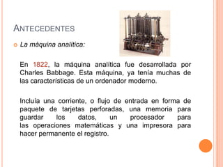 ANTECEDENTES
   La máquina analítica:

    En 1822, la máquina analítica fue desarrollada por
    Charles Babbage. Esta máquina, ya tenía muchas de
    las características de un ordenador moderno.

    Incluía una corriente, o flujo de entrada en forma de
    paquete de tarjetas perforadas, una memoria para
    guardar    los     datos,     un   procesador    para
    las operaciones matemáticas y una impresora para
    hacer permanente el registro.
 