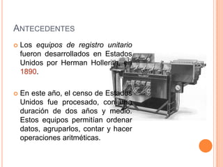 ANTECEDENTES
   Los equipos de registro unitario
    fueron desarrollados en Estados
    Unidos por Herman Hollerith, en
    1890.

   En este año, el censo de Estados
    Unidos fue procesado, con una
    duración de dos años y medio.
    Estos equipos permitían ordenar
    datos, agruparlos, contar y hacer
    operaciones aritméticas.
 