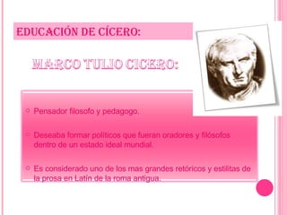 EDUCACIÓN DE CÍCERO: Pensador filosofo y pedagogo. Deseaba formar políticos que fueran oradores y filósofos dentro de un estado ideal mundial. Es considerado uno de los mas grandes retóricos y estilitas de la prosa en Latín de la roma antigua.  