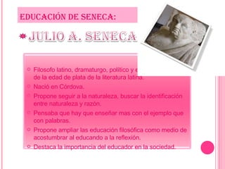EDUCACIÓN DE SENECA: Filosofo latino, dramaturgo, político y eminente escritor de la edad de plata de la literatura latina. Nació en Córdova. Propone seguir a la naturaleza, buscar la identificación  entre naturaleza y razón. Pensaba que hay que enseñar mas con el ejemplo que con palabras. Propone ampliar las educación filosófica como medio de acostumbrar al educando a la reflexión. Destaca la importancia del educador en la sociedad. 