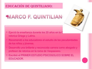 EDUCACIÓN DE QUINTILIANO: Ejerció la enseñanza durante los 20 años en la Cátedra de retorica Griega y Latina. Recomendó a los educadores el estudio de las peculiaridades de los niños y jóvenes. Desarrollo una brillante y reconocida carrera como abogado y profesor de retorica en la roma de Vespasiano. Escribió el PRIMER ESTUDIO PSICOGOLICO SOBRE EL EDUCADOR. 