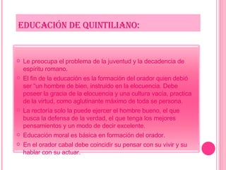 EDUCACIÓN DE QUINTILIANO: Le preocupa el problema de la juventud y la decadencia de espíritu romano. El fin de la educación es la formación del orador quien debió ser “un hombre de bien, instruido en la elocuencia. Debe poseer la gracia de la elocuencia y una cultura vacía, practica de la virtud, como aglutinante máximo de toda se persona. La rectoría solo la puede ejercer el hombre bueno, el que busca la defensa de la verdad, el que tenga los mejores pensamientos y un modo de decir excelente. Educación moral es básica en formación del orador. En el orador cabal debe coincidir su pensar con su vivir y su hablar con su actuar. 
