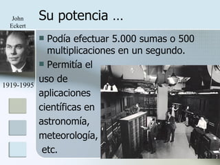Su potencia … Podía efectuar 5.000 sumas o 500 multiplicaciones en un segundo. Permitía el  uso de  aplicaciones científicas en  astronomía,  meteorología, etc. 1919-1995 John Eckert 