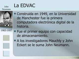 La EDVAC Construida en 1949, en la Universidad de Manchester fue la primera computadora electrónica digital de la historia. Fue el primer equipo con capacidad de almacenamiento. A los investigadores Mauchly y John Eckert se le suma John Neumann. John Neumann 1903-1957 